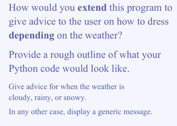 How would you extend this program to 
give advice to the user on how to dress 
depending on the weather? 
Provide a rough outline of what your 
Python code would look like. 
Give advice for when the weather is 
cloudy, rainy, or snowy. 
In any other case, display a generic message.