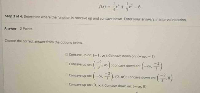 f(x)= 1/4 x^4+ 1/3 x^3-6
Step 3 of 4: Determine where the function is concave up and concave down. Enter your answers in interval notation.
Answer 2 Points
Choose the correct answer from the options below.
Concave up on; (-1,∈fty ); Concave down on: (-∈fty ,-1)
Concave up on: ( (-2)/3 ,∈fty ); Concave down on: (-∈fty , (-2)/3 )
Concave up on: (-∈fty , (-2)/3 ), (0,∈fty ); Concave down on: ( (-2)/3 ,0)
Concave up on: (0,∈fty ); Concave down on: (-∈fty ,0)