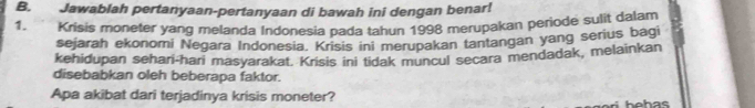 Jawablah pertanyaan-pertanyaan di bawah ini dengan benar! 
1. Krisis moneter yang melanda Indonesia pada tahun 1998 merupakan periode sulit dalam 
sejarah ekonomi Negara Indonesia. Krisis ini merupakan tantangan yang serius bagi 
kehidupan sehari-hari masyarakat. Krisis ini tidak muncul secara mendadak, melainkan 
disebabkan oleh beberapa faktor. 
Apa akibat dari terjadinya krisis moneter?