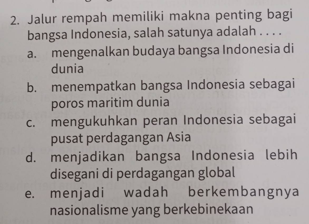 Jalur rempah memiliki makna penting bagi
bangsa Indonesia, salah satunya adalah . . . .
a. mengenalkan budaya bangsa Indonesia di
dunia
b. menempatkan bangsa Indonesia sebagai
poros maritim dunia
c. mengukuhkan peran Indonesia sebagai
pusat perdagangan Asia
d. menjadikan bangsa Indonesia lebih
disegani di perdagangan global
e. menjadi wadah berkembangnya
nasionalisme yang berkebinekaan