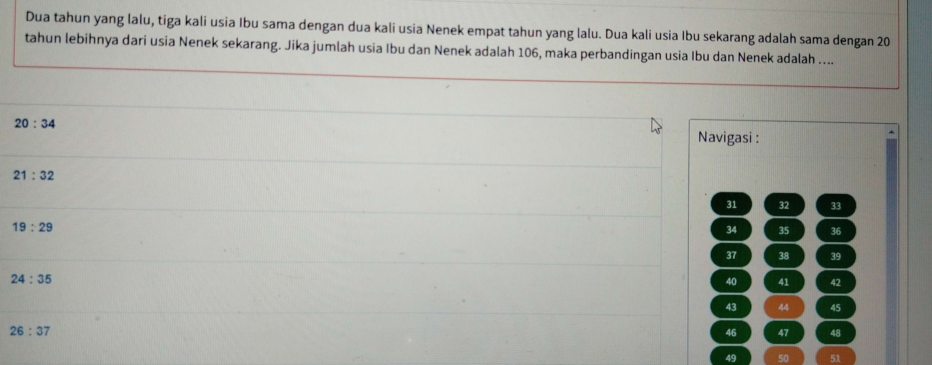 Dua tahun yang lalu, tiga kali usia Ibu sama dengan dua kali usia Nenek empat tahun yang lalu. Dua kali usia Ibu sekarang adalah sama dengan 20
tahun lebihnya dari usia Nenek sekarang. Jika jumlah usia Ibu dan Nenek adalah 106, maka perbandingan usia Ibu dan Nenek adalah …...
20:34 Navigasi :
21:32
31 32 38
19:29
34 35 36
37 38 39
24:35
40 41 42
43 44 45
26:37
46 47 48
49 50 51