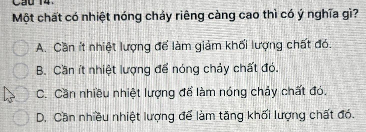 Cầu 14.
Một chất có nhiệt nóng chảy riêng càng cao thì có ý nghĩa gì?
A. Cần ít nhiệt lượng để làm giảm khối lượng chất đó.
B. Cần ít nhiệt lượng để nóng chảy chất đó.
C. Cần nhiều nhiệt lượng để làm nóng chảy chất đó.
D. Cần nhiều nhiệt lượng để làm tăng khối lượng chất đó.