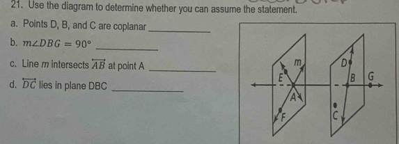 Use the diagram to determine whether you can assume the statement. 
a. Points D, B, and C are coplanar_ 
b. m∠ DBG=90°
_ 
c. Line m intersects overleftrightarrow AB at point A _
D
B G
d. overleftrightarrow DC lies in plane DBC _