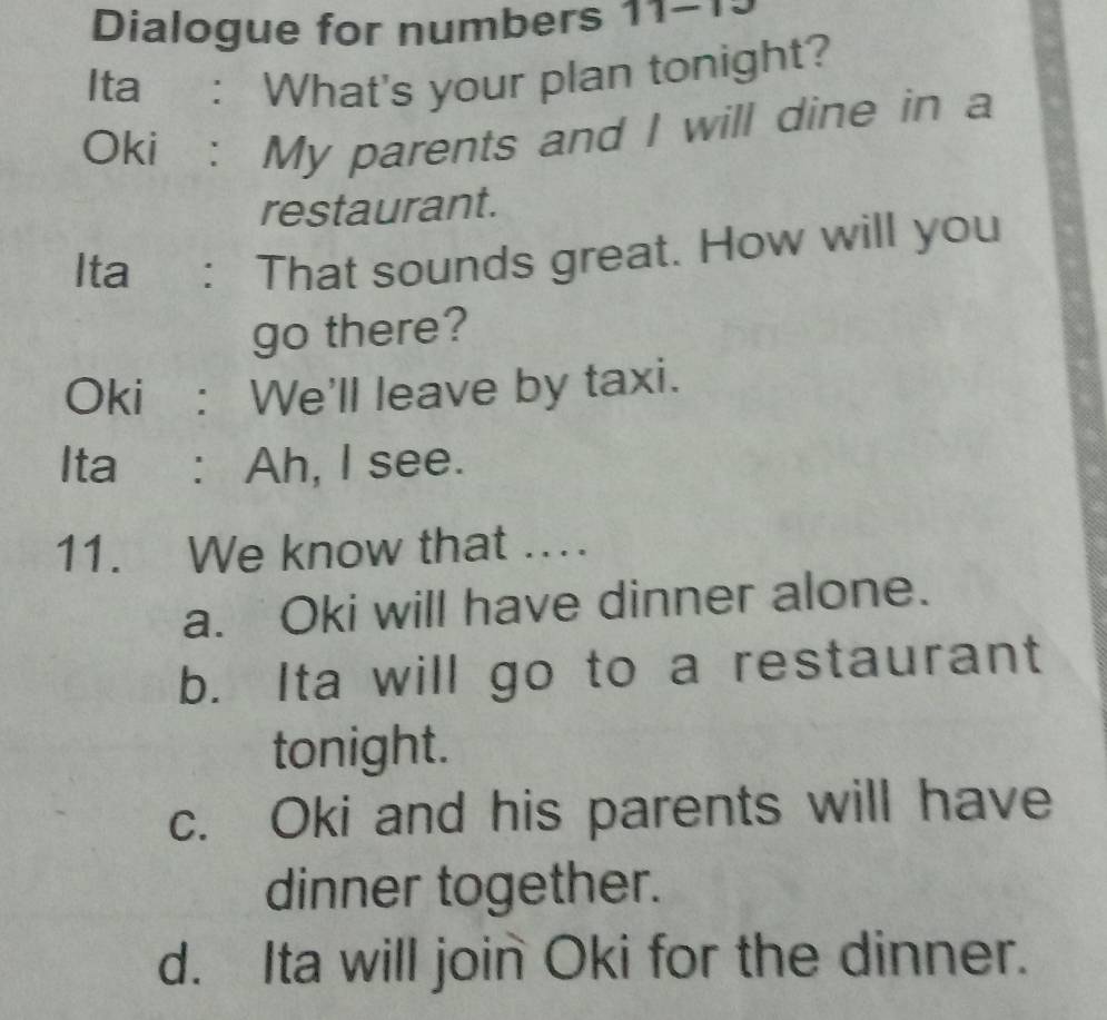 Dialogue for numbers 11-1.
Ita : What's your plan tonight?
Oki : My parents and I will dine in a
restaurant.
Ita : That sounds great. How will you
go there?
Oki : We'll leave by taxi.
Ita : Ah, I see.
11. We know that ..
a. Oki will have dinner alone.
b. Ita will go to a restaurant
tonight.
c. Oki and his parents will have
dinner together.
d. Ita will join Oki for the dinner.