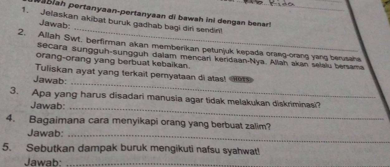 Wablah pertanyaan-pertanyaan di bawah ini dengan benar! 
_ 
1. Jelaskan akibat buruk gadhab bagi diri sendiri! 
Jawab: 
2. Allah Swt. berfirman akan memberikan petunjuk kepada orang-orang yang berusaha 
secara sungguh-sungguh dalam mencari keridaan-Nya. Allah akan selalu bersama 
orang-orang yang berbuat kebaikan. 
_ 
Tuliskan ayat yang terkait pernyataan di atas! Hors 
Jawab: 
3. Apa yang harus disadari manusia agar tidak melakukan diskriminasi? 
Jawab:_ 
4. Bagaimana cara menyikapi orang yang berbuat zalim? 
Jawab:_ 
5. Sebutkan dampak buruk mengikuti nafsu syahwat! 
Jawab:_