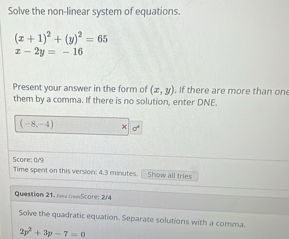 Solve the non-linear system of equations.
(x+1)^2+(y)^2=65
x-2y=-16
Present your answer in the form of (x,y). If there are more than one 
them by a comma. If there is no solution, enter DNE.
(-8,-4)
× sigma^6
Score: 0/9 
Time spent on this version: 4.3 minutes. Show all tries 
Question 21. Extra CreditScore: 2/4 
Solve the quadratic equation. Separate solutions with a comma.
2p^2+3p-7=0