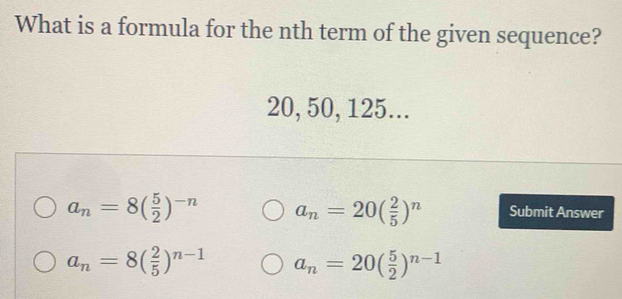 What is a formula for the nth term of the given sequence?
20, 50, 125...
a_n=20( 2/5 )^n
a_n=8( 5/2 )^-n Submit Answer
a_n=8( 2/5 )^n-1
a_n=20( 5/2 )^n-1