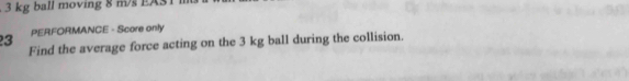 3 kg ball moving 8 m/s EAS1
23 PERFORMANCE - Score only 
Find the average force acting on the 3 kg ball during the collision.