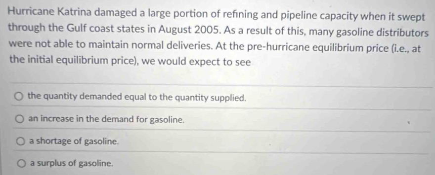 Hurricane Katrina damaged a large portion of refning and pipeline capacity when it swept
through the Gulf coast states in August 2005. As a result of this, many gasoline distributors
were not able to maintain normal deliveries. At the pre-hurricane equilibrium price (i.e., at
the initial equilibrium price), we would expect to see
the quantity demanded equal to the quantity supplied.
an increase in the demand for gasoline.
a shortage of gasoline.
a surplus of gasoline.