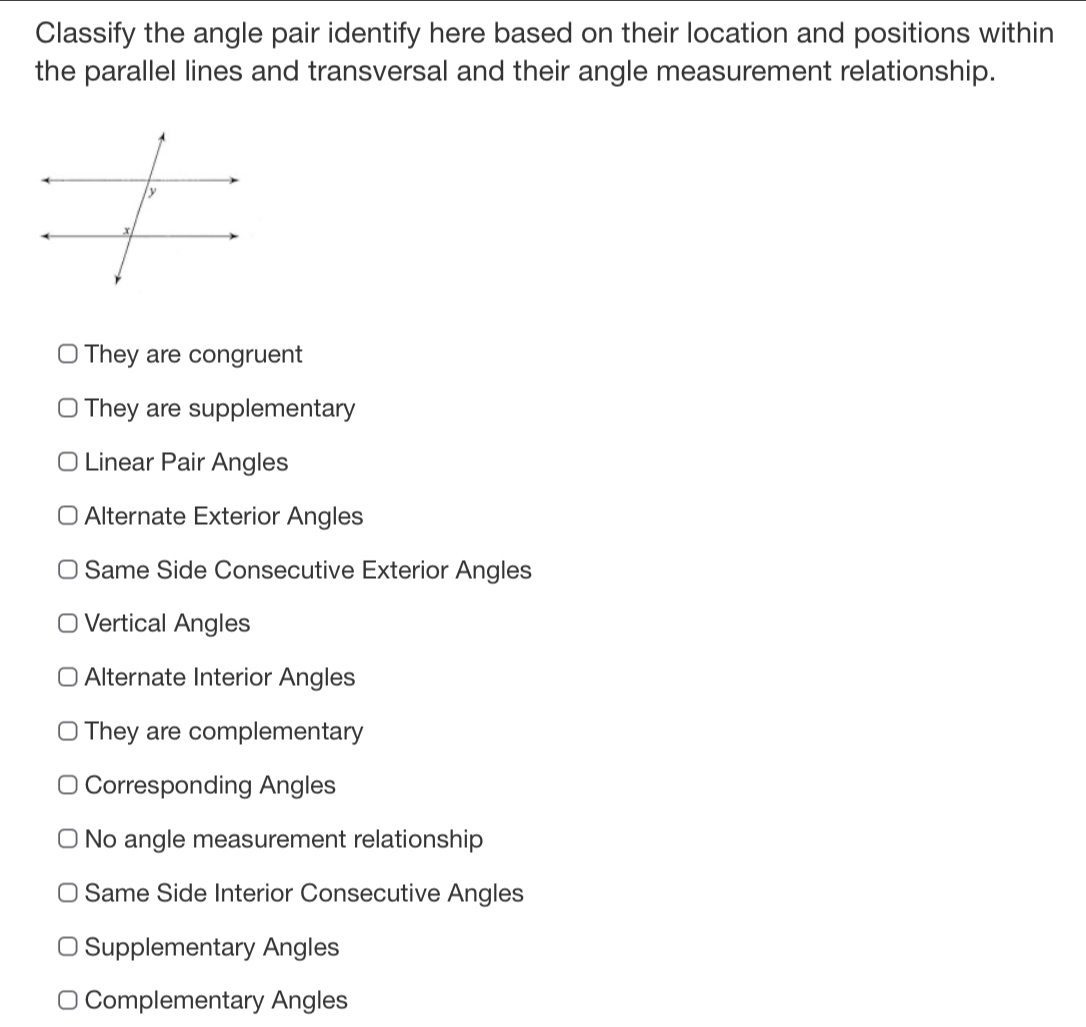 Classify the angle pair identify here based on their location and positions within
the parallel lines and transversal and their angle measurement relationship.
They are congruent
They are supplementary
Linear Pair Angles
Alternate Exterior Angles
Same Side Consecutive Exterior Angles
Vertical Angles
Alternate Interior Angles
They are complementary
Corresponding Angles
No angle measurement relationship
Same Side Interior Consecutive Angles
Supplementary Angles
Complementary Angles