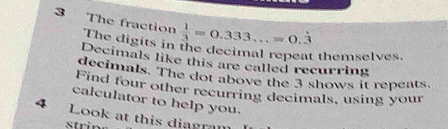 The fraction  1/3 =0.333...=0.dot 3
The digits in the decimal repeat themselves. 
Decimals like this are called recurring 
decimals. The dot above the 3 shows it repeats. 
Find four other recurring decimals, using your 
calculator to help you. 
4 Look at this diagram