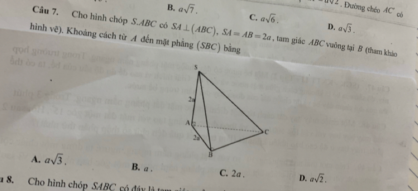 B. asqrt(7).
-asqrt(2). Đường chéo AC' có
C. asqrt(6). D. asqrt(3). 
Câu 7. Cho hình chóp S. ABC có SA⊥ (ABC), SA=AB=2a , tam giác ABC vuông tại B (tham khảo
hình vẽ). Khoảng cách từ A đến mặt phẳng (SBC) bằng
A. asqrt(3).
B. a. C. 2a. D. asqrt(2). 
1 8. Cho hình chóp SABC có đáy là