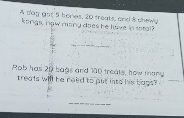 A dog got 5 bones, 20 treats, and 8 chewy 
kongs, how many does he have in total? 
Rob has 20 bags and 100 treats, how many 
treats will he need to put into his bags? 
_