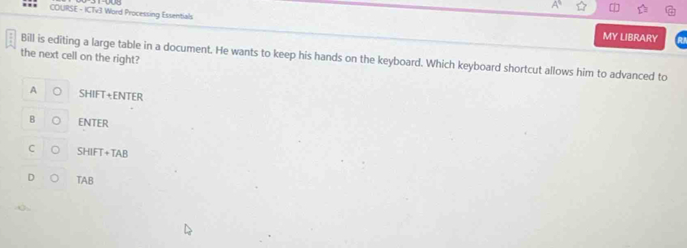 COURSE - ICTv3 Word Processing Essentials
MY LIBRARY
the next cell on the right?
Bill is editing a large table in a document. He wants to keep his hands on the keyboard. Which keyboard shortcut allows him to advanced to
A SHIFT+ENTER
B ENTEI 
r
SHIFT+TAB 
TAB