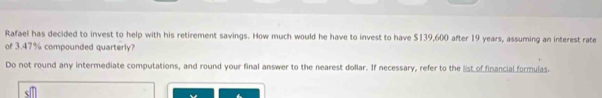 Rafael has decided to invest to help with his retirement savings. How much would he have to invest to have $139,600 after 19 years, assuming an interest rate 
of 3.47% compounded quarterly? 
Do not round any intermediate computations, and round your final answer to the nearest dollar. If necessary, refer to the list of financial formulas.