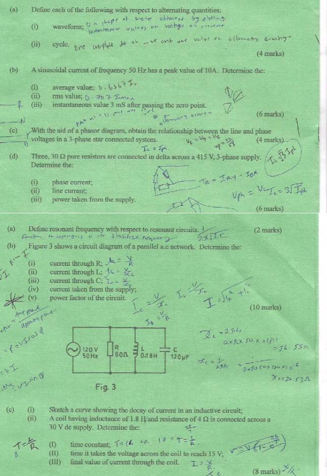 Definc each of the following with respect to alternating quantities: 
(i) waveform; 
(ii) cycle. 
(4 marks) 
(b) A sinusoidal current of frequency 50 Hz has a peak value of 10A. Determine the: 
(i) average value; 
(ii) rms value; 
(iii) instantaneous value 3 mS after passing the zero point. 
(6 marks) 
N 
(c) With the aid of a phasor diagram, obtain the relationship between the line and phase 
voltages in a 3 -phase star connected system. (4 marks) 
(d) Three, 30 Ω pure resistors are connected in delta across a 415 V, 3 -phase supply. 
Determine the: 
(i) phase current; 
(ii) line current: 
(iii) power taken from the supply. 
(6 marks) 
(a) Definc resonant frequency with respect to resonant circuits. J (2 marks) 
(b) Figure 3 shows a circuit diagram of a parallel a.c network. Determine the: 
(i) current through R : 
(ii) current through L; 
(iii) current through C; 
(iv) current taken from the supply; 
(v) power factor of the circuit. 
(10 marks) 
(c) (i) Sketch a curve showing the decay of current in an inductive circuit; 
(ii) A coil having inductance of 1.8 H and resistance of 4 Ω is connected across a
30 V de supply. Determine the: 
(I) time constant; 
(II) time it takes the voltage across the coil to reach 15 V; 
(III) final value of current through the coil. 
(8 marks)