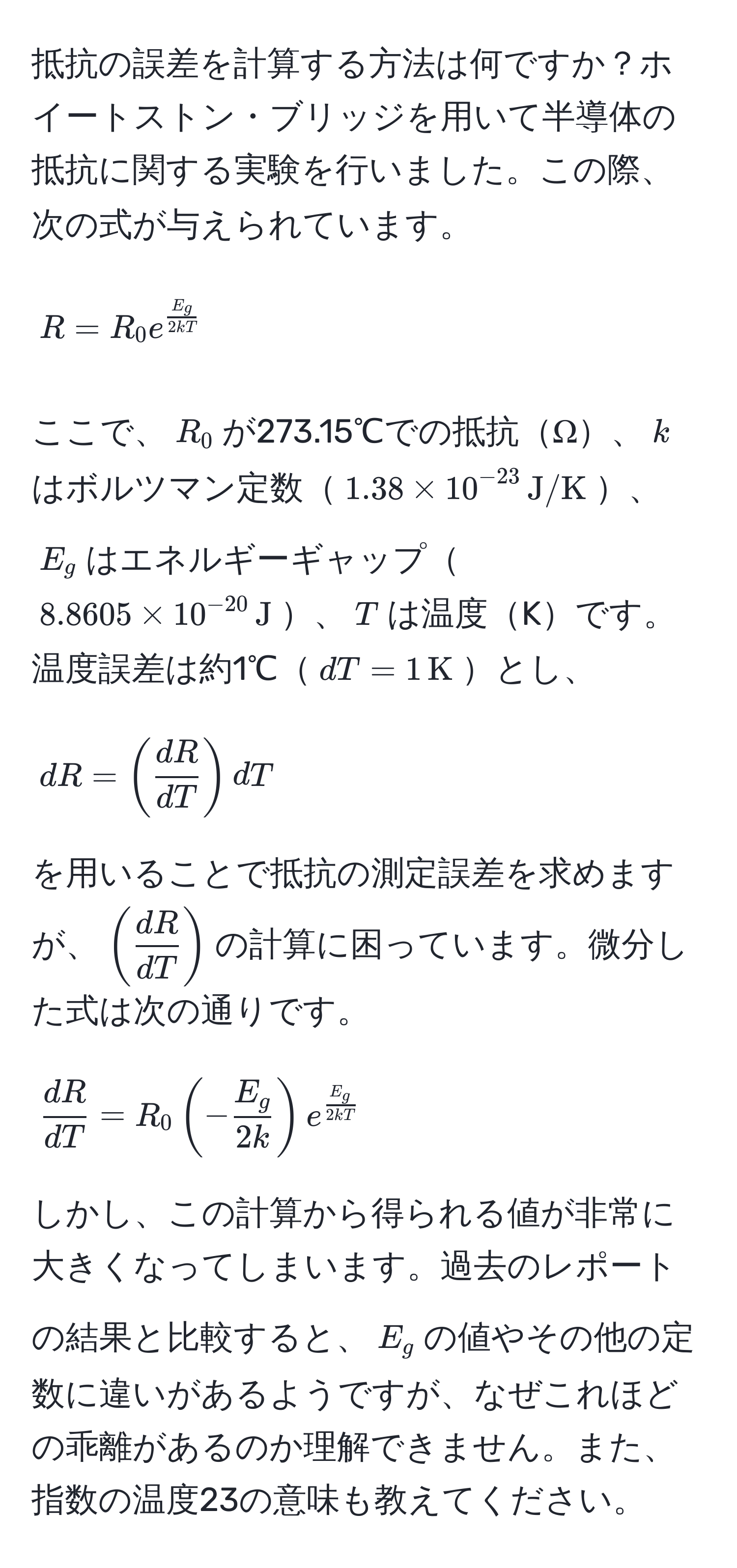 抵抗の誤差を計算する方法は何ですか？ホイートストン・ブリッジを用いて半導体の抵抗に関する実験を行いました。この際、次の式が与えられています。  
[ R = R_0 e^(fracE_g)2kT ]  
ここで、$R_0$が273.15℃での抵抗Ω、$k$はボルツマン定数$1.38 * 10^(-23) , J/K$、$E_g$はエネルギーギャップ$8.8605 * 10^(-20) , J$、$T$は温度Kです。温度誤差は約1℃$dT = 1 , K$とし、  
[ dR = (  dR/dT  ) dT ]  
を用いることで抵抗の測定誤差を求めますが、$(  dR/dT  )$の計算に困っています。微分した式は次の通りです。  
[  dR/dT  = R_0 (- E_g/2k ) e^(fracE_g)2kT ]  
しかし、この計算から得られる値が非常に大きくなってしまいます。過去のレポートの結果と比較すると、$E_g$の値やその他の定数に違いがあるようですが、なぜこれほどの乖離があるのか理解できません。また、指数の温度23の意味も教えてください。