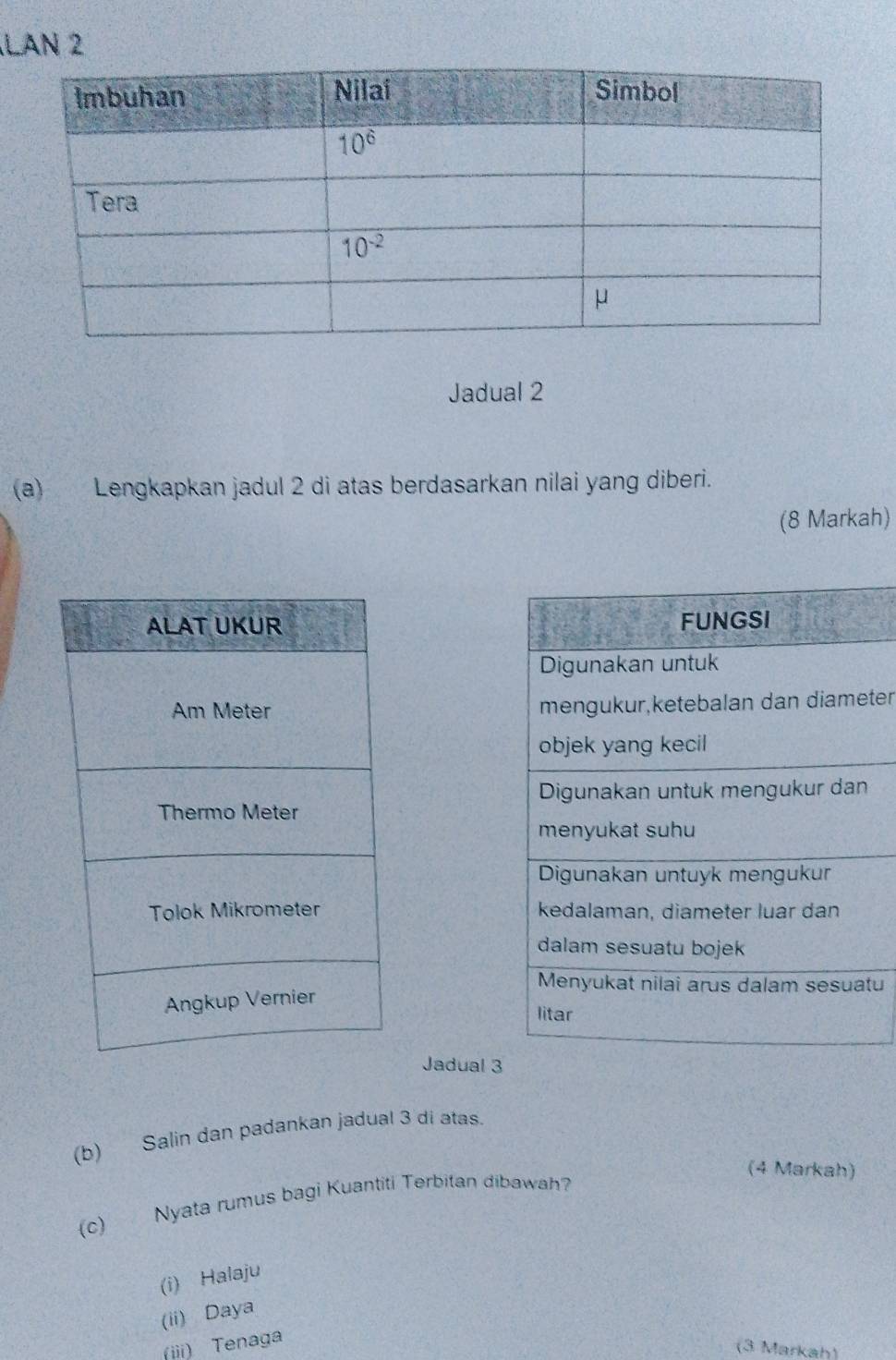 LAN 2
Jadual 2
(a) Lengkapkan jadul 2 di atas berdasarkan nilai yang diberi.
(8 Markah)
FUNGSI
Digunakan untuk
mengukur,ketebalan dan diameter
objek yang kecil
Digunakan untuk mengukur dan
menyukat suhu
Digunakan untuyk mengukur
kedalaman, diameter luar dan
dalam sesuatu bojek
Menyukat nilai arus dalam sesuatu
litar
Jadual 3
(b) Salin dan padankan jadual 3 di atas.
(4 Markah)
(c) Nyata rumus bagi Kuantiti Terbitan dibawah
(i) Halaju
(ii) Daya
(iii) Tenaga
(3 Markah)