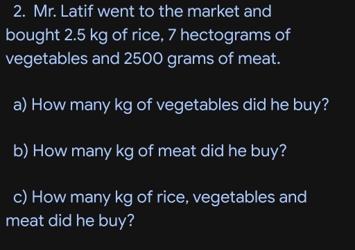 Mr. Latif went to the market and 
bought 2.5 kg of rice, 7 hectograms of 
vegetables and 2500 grams of meat. 
a) How many kg of vegetables did he buy? 
b) How many kg of meat did he buy? 
c) How many kg of rice, vegetables and 
meat did he buy?