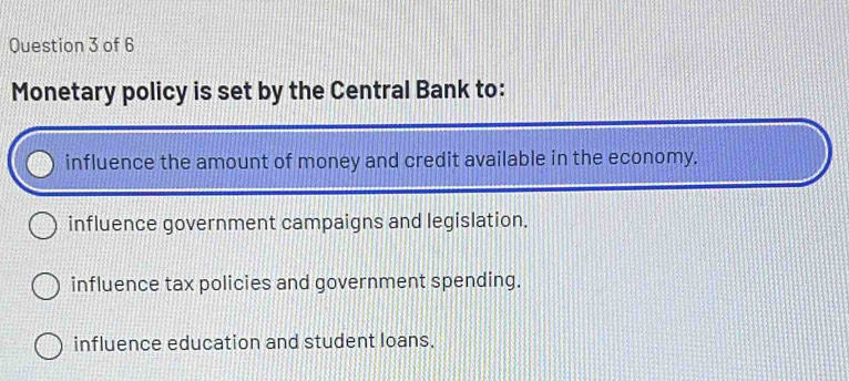 Monetary policy is set by the Central Bank to:
influence the amount of money and credit available in the economy.
influence government campaigns and legislation.
influence tax policies and government spending.
influence education and student loans.