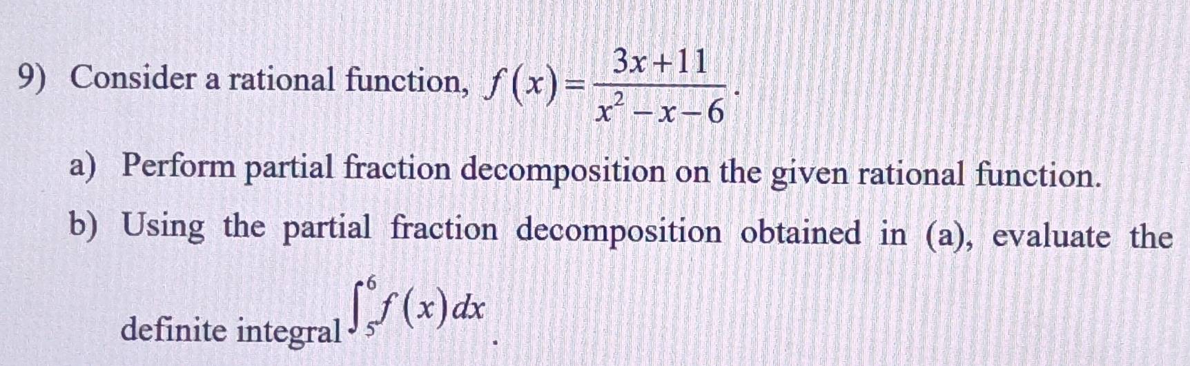 Consider a rational function, f(x)= (3x+11)/x^2-x-6 ·
a) Perform partial fraction decomposition on the given rational function. 
b) Using the partial fraction decomposition obtained in (a), evaluate the 
definite integral
∈t _5^6f(x)dx