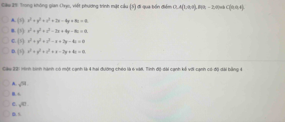 Cầu 21: Trong không gian Oxyz, viết phương trình mặt cầu (S) đi qua bốn điểm O, ,A(1;0;0), B(0;-2;0) và C(0;0;4).
A. (S):x^2+y^2+z^2+2x-4y+8z=0.
B. (S):x^2+y^2+z^2-2x+4y-8z=0.
C. (5):x^2+y^2+z^2-x+2y-4z=0
D. (S):x^2+y^2+z^2+x-2y+4z=0. 
Cầu 22: Hình bình hành có một cạnh là 4 hai đường chéo là 6 và8. Tính độ dài cạnh kể với cạnh có độ dài bằng 4
A. sqrt(34).
B. 6.
C. sqrt(42).
D. 5.