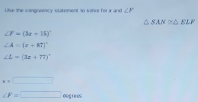 Use the congruency statement to solve for x and ∠ F.
△ SAN≌ △ ELF
∠ F=(3x+15)^circ 
∠ A=(x+87)^circ 
∠ L=(3x+77)^circ 
x=□
∠ F=□ degrees