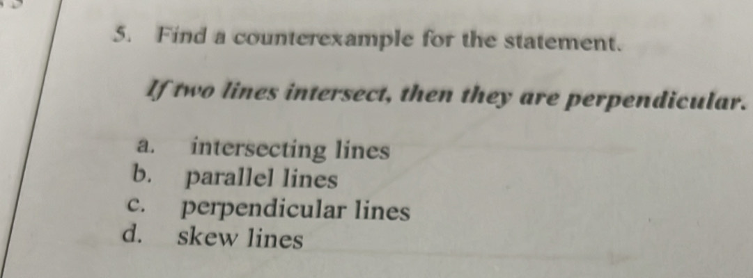 Find a counterexample for the statement.
If two lines intersect, then they are perpendicular.
a. intersecting lines
b. parallel lines
c. perpendicular lines
d. skew lines