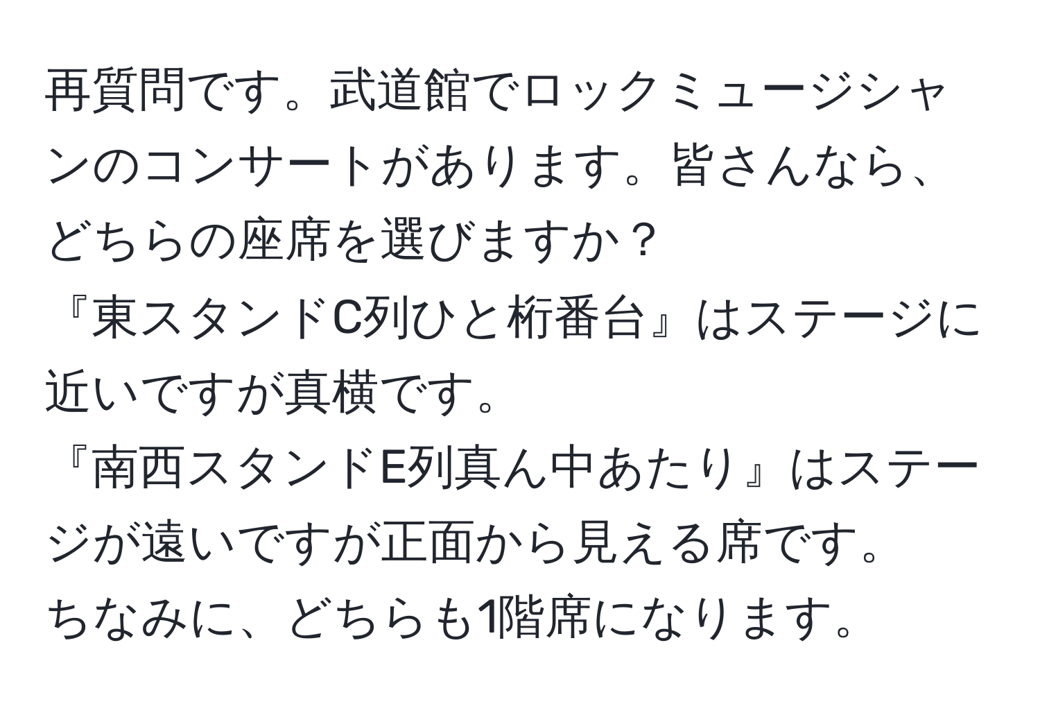 再質問です。武道館でロックミュージシャンのコンサートがあります。皆さんなら、どちらの座席を選びますか？  
『東スタンドC列ひと桁番台』はステージに近いですが真横です。  
『南西スタンドE列真ん中あたり』はステージが遠いですが正面から見える席です。  
ちなみに、どちらも1階席になります。