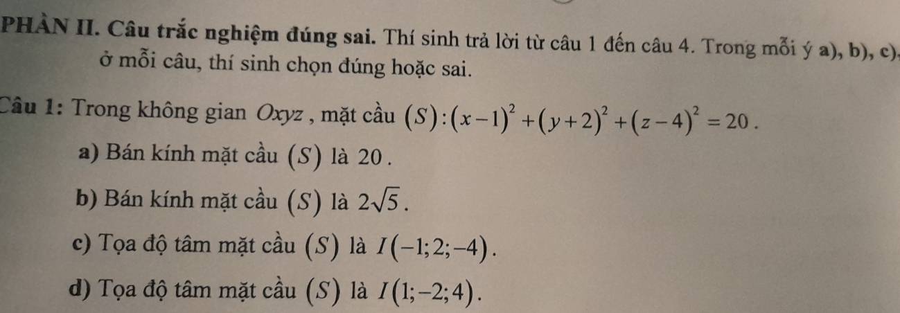 PHÀN II. Câu trắc nghiệm đúng sai. Thí sinh trả lời từ câu 1 đến câu 4. Trong mỗi ý a), b), c)
ở mỗi câu, thí sinh chọn đúng hoặc sai.
Câu 1: Trong không gian Oxyz , mặt cầu (S):(x-1)^2+(y+2)^2+(z-4)^2=20.
a) Bán kính mặt cầu (S) là 20 .
b) Bán kính mặt cầu (S) là 2sqrt(5).
c) Tọa độ tâm mặt cầu (S) là I(-1;2;-4).
d) Tọa độ tâm mặt cầu (S) là I(1;-2;4).