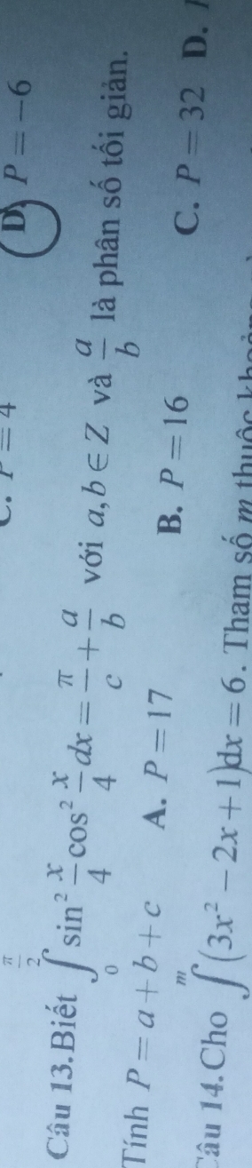 T=4
D P=-6
Câu 13.Biết ∈tlimits _0^(2sin ^2) x/4 cos^2 x/4 dx= π /c + a/b  với a,b∈ Z và  a/b  là phân số tối giản.
Tính P=a+b+c A. P=17
B. P=16 C. P=32 D. /
Câu 14.Cho ∈t^m(3x^2-2x+1)dx=6. Tham số m thuộc kha