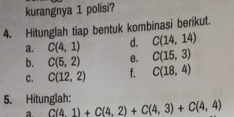 kurangnya 1 polisi? 
4. Hitunglah tiap bentuk kombinasi berikut. 
a. C(4,1) d. C(14,14)
b. C(5,2) e. C(15,3)
C. C(12,2) f. C(18,4)
5. Hitunglah: 
a C(4,1)+C(4,2)+C(4,3)+C(4,4)