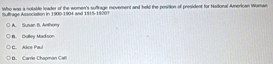 Who was a notable leader of the women's suffrage movement and held the position of president for National American Woman
Suffrage Association in 1900-1904 and 1915-1920?
A. Susan B. Anthony
B. Dolley Madison
C. Alice Paul
D. Carrie Chapman Catt