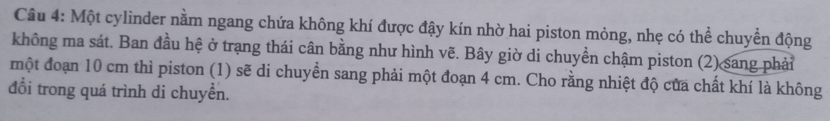 Một cylinder nằm ngang chứa không khí được đậy kín nhờ hai piston mỏng, nhẹ có thể chuyển động 
không ma sát. Ban đầu hệ ở trạng thái cân bằng như hình vẽ. Bây giờ di chuyển chậm piston (2) sang phải 
một đoạn 10 cm thì piston (1) sẽ di chuyển sang phải một đoạn 4 cm. Cho rằng nhiệt độ của chất khí là không 
đổi trong quá trình di chuyển.