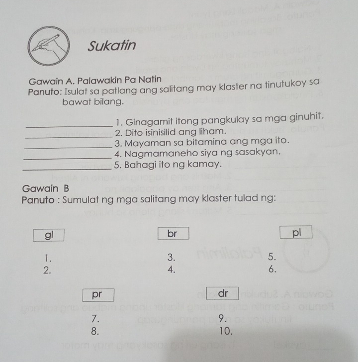 Sukatin 
Gawain A. Palawakin Pa Natin 
Panuto: Isulat sa patlang ang salitang may klaster na tinutukoy sa 
bawat bilang. 
_1. Ginagamit itong pangkulay sa mga ginuhit. 
_2. Dito isinisilid ang liham. 
_3. Mayaman sa bitamina ang mga ito. 
_4. Nagmamaneho siya ng sasakyan. 
_5. Bahagi ito ng kamay. 
Gawain B 
Panuto : Sumulat ng mga salitang may klaster tulad ng: 
gl 
br 
pl 
1. 
3. 
5. 
2. 
4. 
6. 
pr 
dr 
7. 
9. 
8. 10.