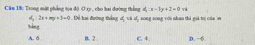 Trong mặt phẳng tọa độ O xy , cho hai đường thắng d_1:x-3y+2=0 và
d_2:2x+my+3=0. Đề hai đường thắng d_1 và d_2 song song với nhau thì giá trị của 
bằng
A. 6. B. 2. C. 4. D. −6.