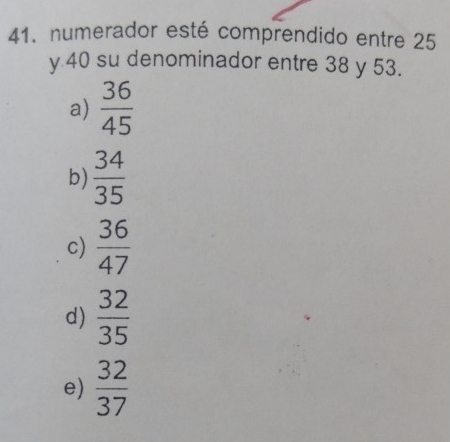 numerador esté comprendido entre 25
y 40 su denominador entre 38 y 53.
a)  36/45 
b)  34/35 
c)  36/47 
d)  32/35 
e)  32/37 