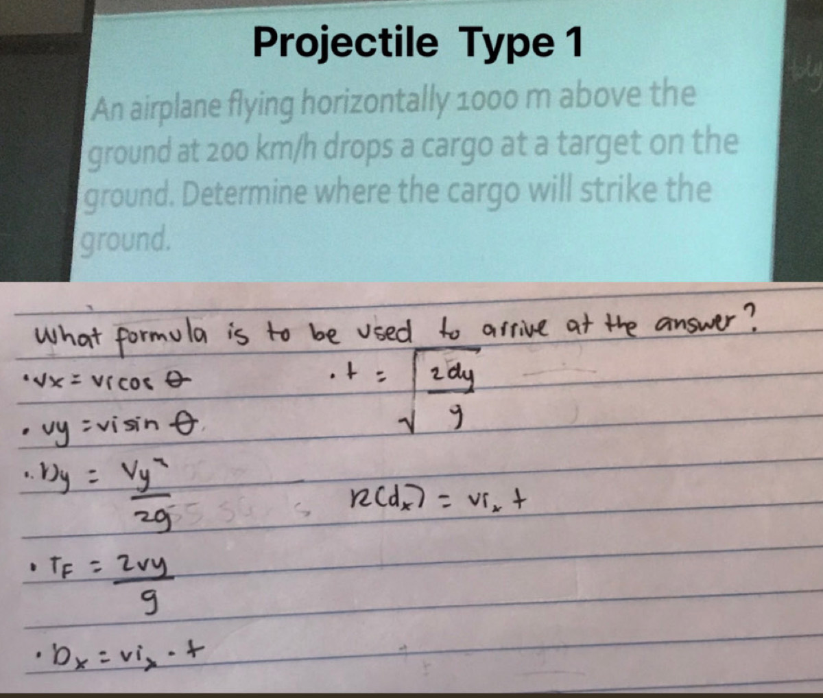 Projectile Type 1 
An airplane flying horizontally 1000 m above the 
ground at 200 km/h drops a cargo at a target on the 
ground. Determine where the cargo will strike the 
ground.