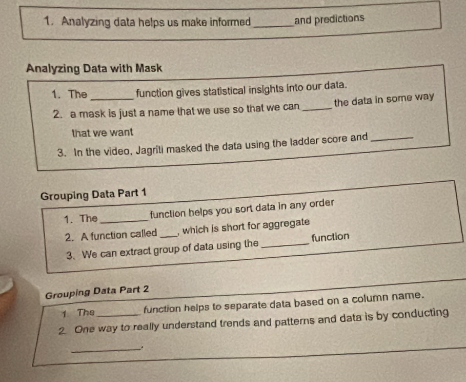 Analyzing data helps us make informed _and predictions 
Analyzing Data with Mask 
1. The _function gives statistical insights into our data. 
2. a mask is just a name that we use so that we can _the data in some way 
that we want 
3. In the video, Jagriti masked the data using the ladder score and_ 
Grouping Data Part 1 
1. The_ function helps you sort data in any order 
2. A function called _, which is short for aggregate 
3、 We can extract group of data using the _function 
Grouping Data Part 2 
1 The function helps to separate data based on a column name. 
2. One way to really understand trends and patterns and data is by conducting 
_.