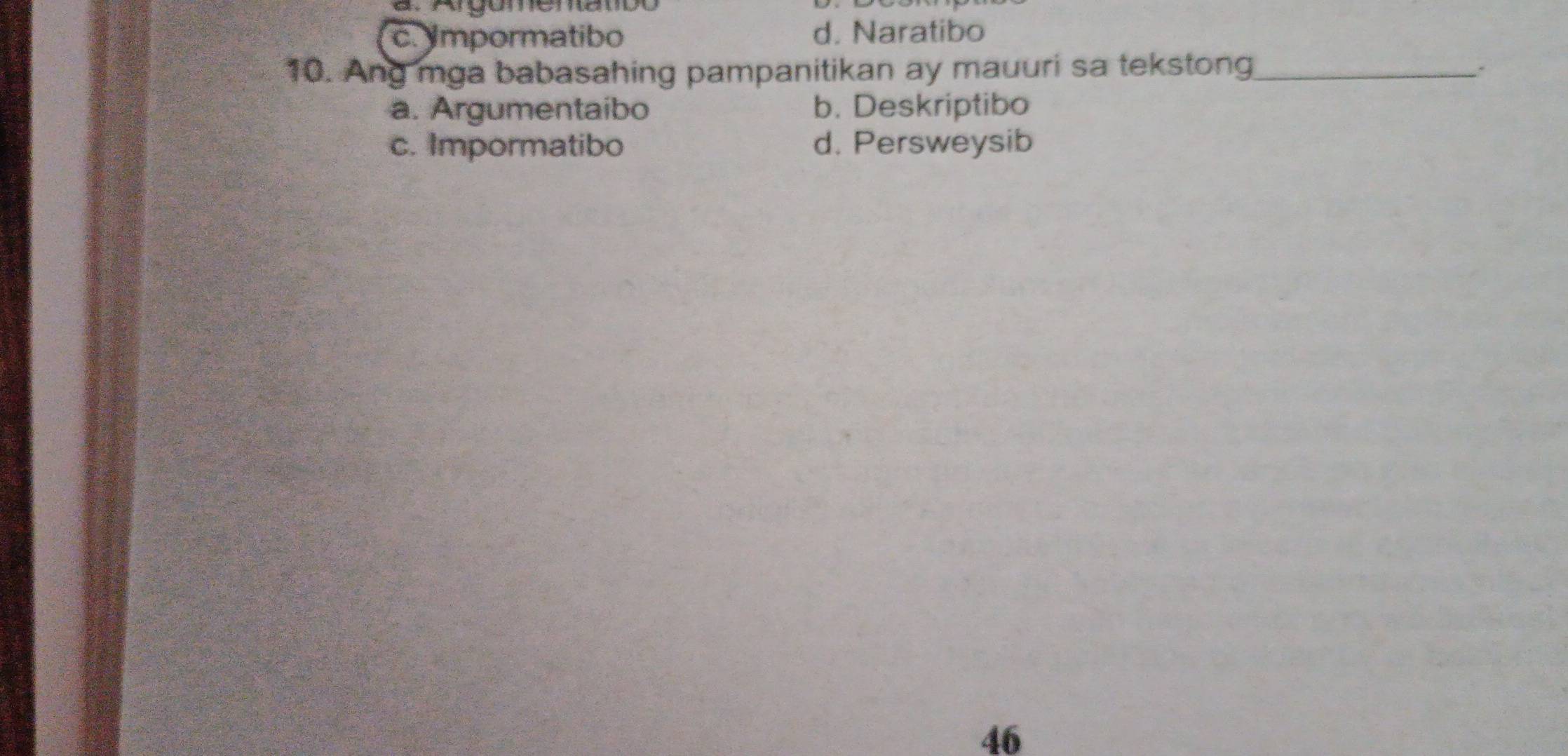 a. Argumenatbo
c. mpormatibo d. Naratibo
10. Ang mga babasahing pampanitikan ay mauuri sa tekstong_
a. Argumentaibo b. Deskriptibo
c. Impormatibo d. Persweysib
46