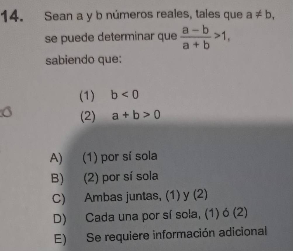 Sean a y b números reales, tales que a!= b, 
se puede determinar que  (a-b)/a+b >1, 
sabiendo que:
(1) b<0</tex> 
a
(2) a+b>0
A) (1) por sí sola
B) (2) por sí sola
C) Ambas juntas, (1) y (2)
D) Cada una por sí sola, (1) ó (2)
E) Se requiere información adicional