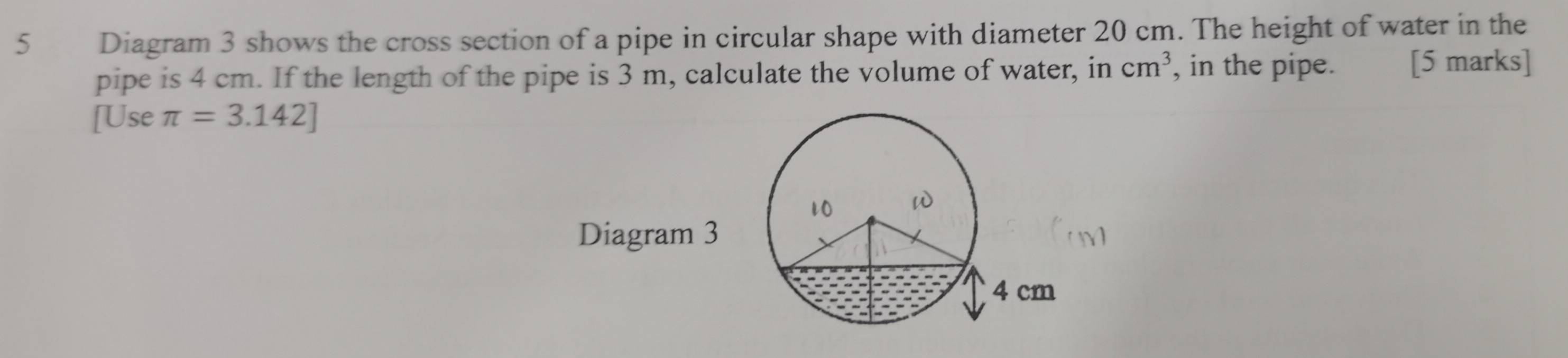 Diagram 3 shows the cross section of a pipe in circular shape with diameter 20 cm. The height of water in the 
pipe is 4 cm. If the length of the pipe is 3 m, calculate the volume of water, in cm^3 , in the pipe. [5 marks] 
[Use π =3.142]
10 
Diagram 3
4 cm