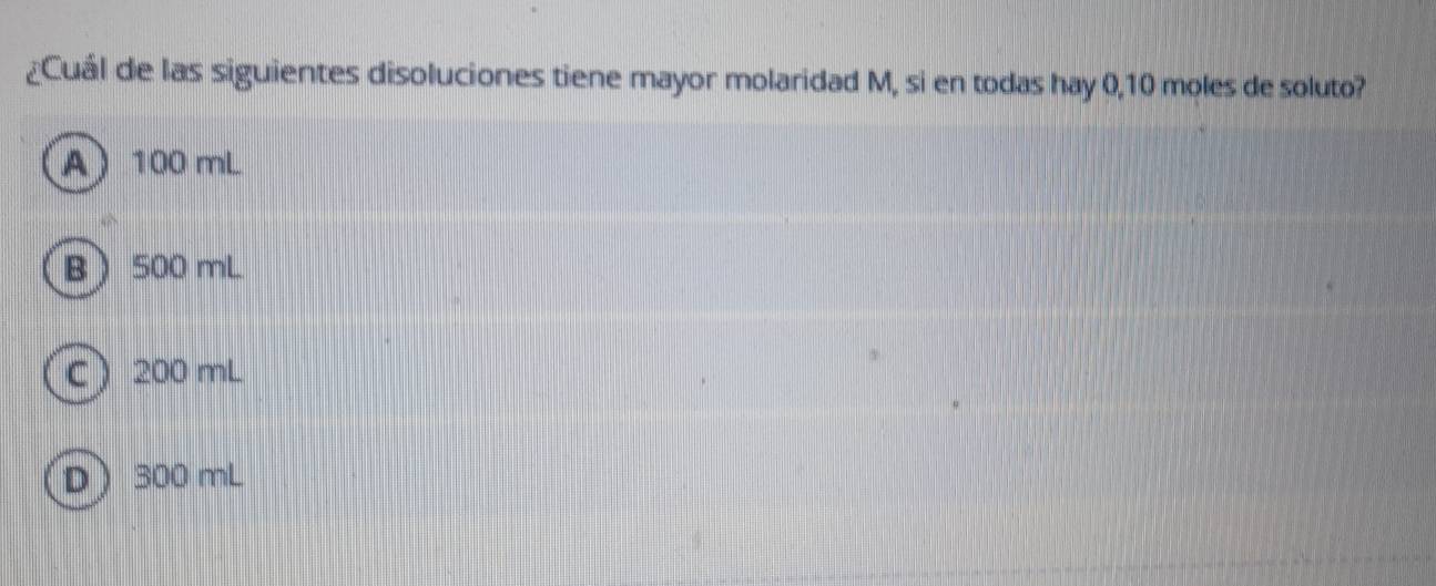 ¿Cuál de las siguientes disoluciones tiene mayor molaridad M, si en todas hay 0,10 moles de soluto?
A 100 mL
B 500 mL
C 200 mL
D 300 mL