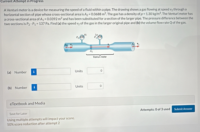 Current Attempt in Progress
A Venturi meter is a device for measuring the speed of a fluid within a pipe. The drawing shows a gas flowing at speed v_2 through a
horizontal section of pipe whose cross-sectional area is A_2=0.0688m^2. The gas has a density of rho =1.30kg/m^3. The Venturi meter has
a cross-sectional area of A_1=0.0392m^2 and has been substituted for a section of the larger pipe. The pressure difference between the
two sections is P_2-P_1=137Pa. Find (a) the speed v_2 of the gas in the larger original pipe and (b) the volume flow rate Q of the gas.
(a) Number i Units
(b) Number i Units
eTextbook and Media
Attempts: 0 of 3 used
Save for Later Submit Answer
Using multiple attempts will impact your score.
50% score reduction after attempt 2