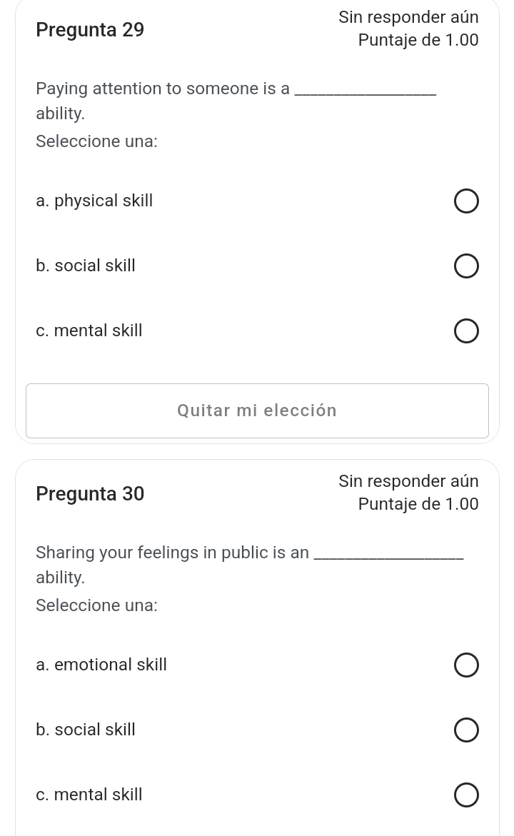 Sin responder aún
Pregunta 29
Puntaje de 1.00
Paying attention to someone is a_
ability.
Seleccione una:
a. physical skill
b. social skill
c. mental skill
Quitar mi elección
Sin responder aún
Pregunta 30
Puntaje de 1.00
Sharing your feelings in public is an_
ability.
Seleccione una:
a. emotional skill
b. social skill
c. mental skill