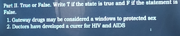 Part II. True or False. Write T if the state is true and F if the statement is 
False. 
1. Gateway drugs may be considered a windows to protected sex 
2. Doctors have developed a curer for HIV and AIDS 
1