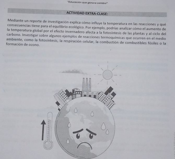 'Educación que genera cambio' 
ACTIVIDAD EXTRA-CLASE: 
Mediante un reporte de investigación explica cómo influye la temperatura en las reacciones y qué 
consecuencias tiene para el equilibrio ecológico. Por ejemplo, podrías analizar cómo el aumento de 
la temperatura global por el efecto invernadero afecta a la fotosíntesis de las plantas y al ciclo del 
carbono. Investigar sobre algunos ejemplos de reacciones termoquímicas que ocurren en el medio 
ambiente, como la fotosíntesis, la respiración celular, la combustión de combustibles fósiles o la 
formación de ozono.