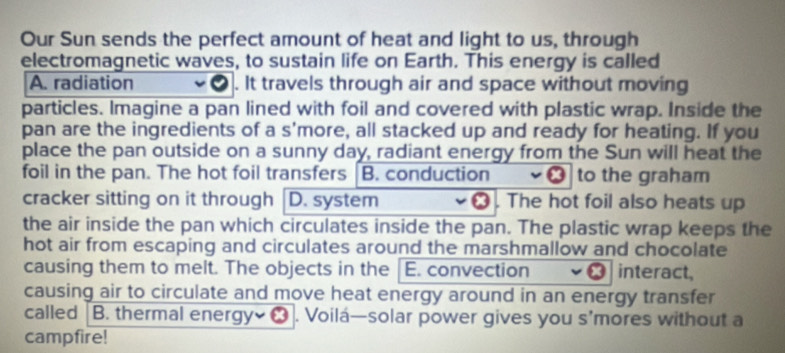 Our Sun sends the perfect amount of heat and light to us, through 
electromagnetic waves, to sustain life on Earth. This energy is called 
A. radiation . It travels through air and space without moving 
particles. Imagine a pan lined with foil and covered with plastic wrap. Inside the 
pan are the ingredients of a s'more, all stacked up and ready for heating. If you 
place the pan outside on a sunny day, radiant energy from the Sun will heat the 
foil in the pan. The hot foil transfers B. conduction to the graham 
cracker sitting on it through D. system . The hot foil also heats up 
the air inside the pan which circulates inside the pan. The plastic wrap keeps the 
hot air from escaping and circulates around the marshmallow and chocolate 
causing them to melt. The objects in the E. convection interact, 
causing air to circulate and move heat energy around in an energy transfer 
campfire!