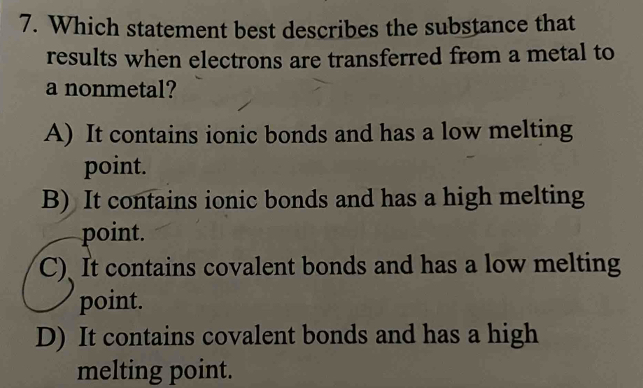 Which statement best describes the substance that
results when electrons are transferred from a metal to
a nonmetal?
A) It contains ionic bonds and has a low melting
point.
B) It contains ionic bonds and has a high melting
point.
C) It contains covalent bonds and has a low melting
point.
D) It contains covalent bonds and has a high
melting point.