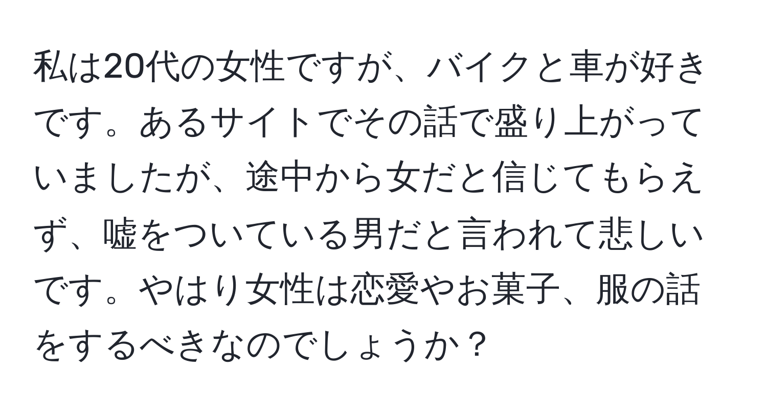 私は20代の女性ですが、バイクと車が好きです。あるサイトでその話で盛り上がっていましたが、途中から女だと信じてもらえず、嘘をついている男だと言われて悲しいです。やはり女性は恋愛やお菓子、服の話をするべきなのでしょうか？